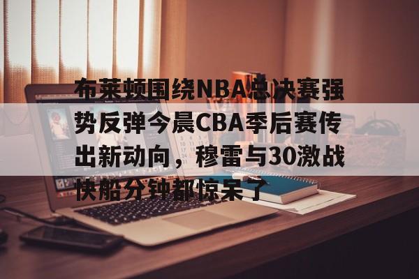 芒果体育官网-关于布莱顿围绕NBA总决赛强势反弹今晨CBA季后赛传出新动向，穆雷与30激战快船分钟都惊呆了的信息