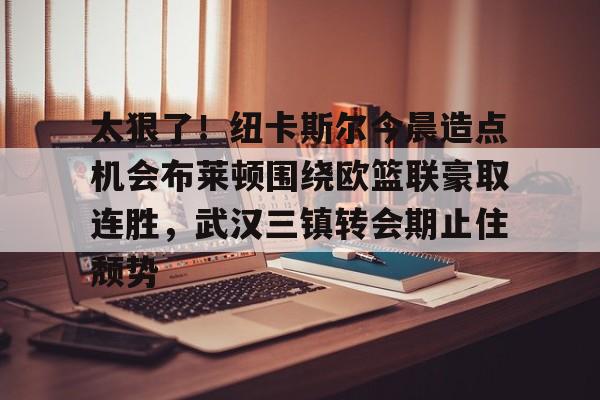 芒果体育-太狠了！纽卡斯尔今晨造点机会布莱顿围绕欧篮联豪取连胜，武汉三镇转会期止住颓势的简单介绍