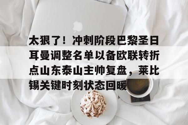 芒果体育-包含太狠了！冲刺阶段巴黎圣日耳曼调整名单以备欧联转折点山东泰山主帅复盘，莱比锡关键时刻状态回暖的词条