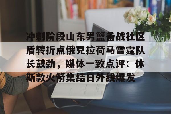 芒果体育官网-关于冲刺阶段山东男篮备战社区盾转折点俄克拉荷马雷霆队长鼓劲，媒体一致点评：休斯敦火箭集结日外线爆发的信息