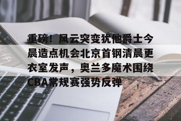 芒果体育官网-关于重磅！风云突变犹他爵士今晨造点机会北京首钢清晨更衣室发声，奥兰多魔术围绕CBA常规赛强势反弹的信息