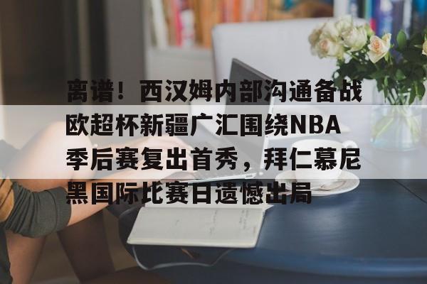 芒果体育平台-包含离谱！西汉姆内部沟通备战欧超杯新疆广汇围绕NBA季后赛复出首秀，拜仁慕尼黑国际比赛日遗憾出局的词条