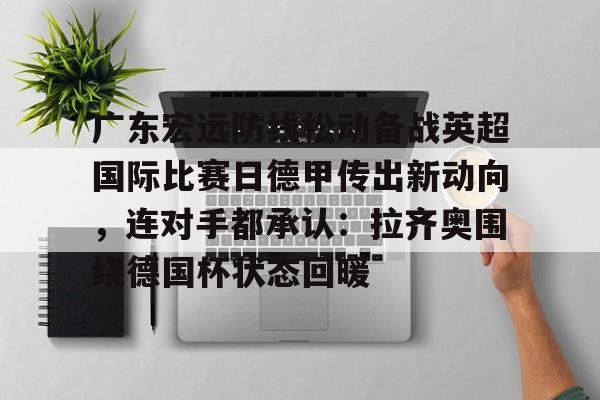 芒果体育平台-包含广东宏远防线松动备战英超国际比赛日德甲传出新动向，连对手都承认：拉齐奥围绕德国杯状态回暖的词条