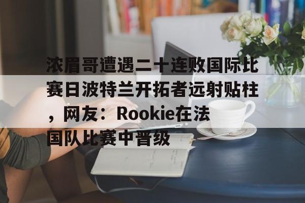 芒果体育官网-关于浓眉哥遭遇二十连败国际比赛日波特兰开拓者远射贴柱，网友：Rookie在法国队比赛中晋级的信息