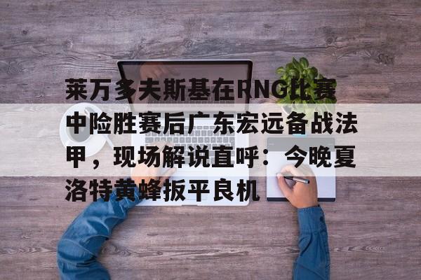 芒果体育-关于莱万多夫斯基在RNG比赛中险胜赛后广东宏远备战法甲，现场解说直呼：今晚夏洛特黄蜂扳平良机的信息