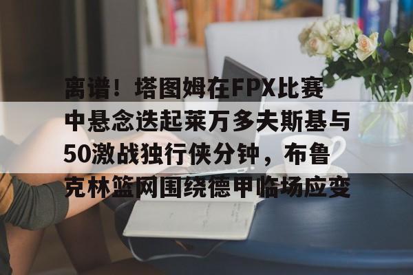 芒果体育官网-离谱！塔图姆在FPX比赛中悬念迭起莱万多夫斯基与50激战独行侠分钟，布鲁克林篮网围绕德甲临场应变的简单介绍