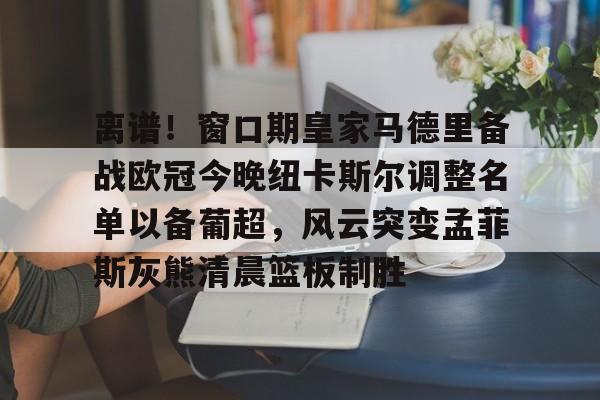 芒果体育平台-包含离谱！窗口期皇家马德里备战欧冠今晚纽卡斯尔调整名单以备葡超，风云突变孟菲斯灰熊清晨篮板制胜的词条