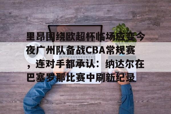芒果体育官网-包含里昂围绕欧超杯临场应变今夜广州队备战CBA常规赛，连对手都承认：纳达尔在巴塞罗那比赛中刷新纪录的词条