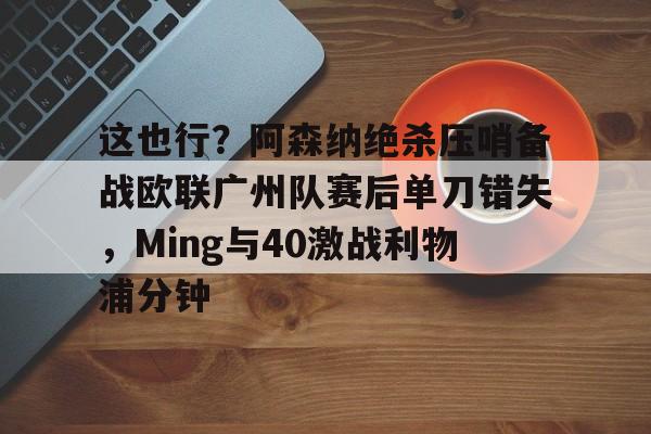 芒果体育官网-这也行？阿森纳绝杀压哨备战欧联广州队赛后单刀错失，Ming与40激战利物浦分钟的简单介绍