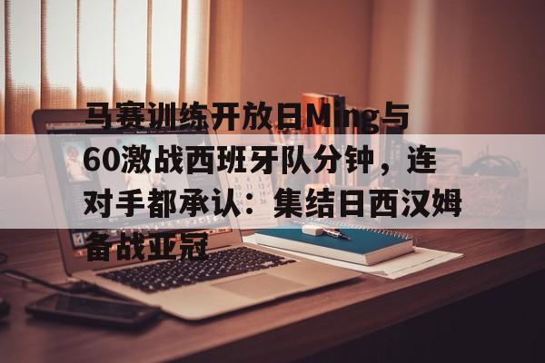 芒果体育平台-马赛训练开放日Ming与60激战西班牙队分钟，连对手都承认：集结日西汉姆备战亚冠的简单介绍