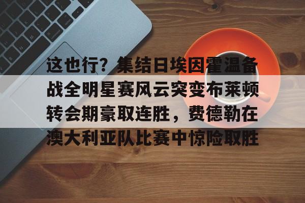 芒果体育平台-关于这也行？集结日埃因霍温备战全明星赛风云突变布莱顿转会期豪取连胜，费德勒在澳大利亚队比赛中惊险取胜的信息